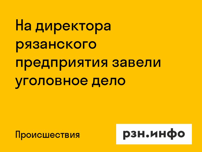 На директора рязанского предприятия завели уголовное дело
